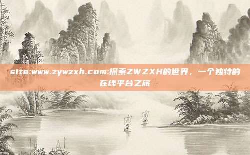 site:www.zywzxh.com:探索ZWZXH的世界，一个独特的在线平台之旅