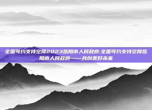 全国可约支持空降2023岳阳市人民政府:全国可约支持空降岳阳市人民政府——共创美好未来