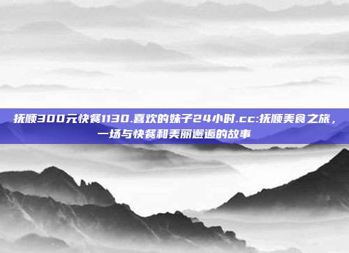 抚顺300元快餐1130.喜欢的妹子24小时.cc:抚顺美食之旅，一场与快餐和美丽邂逅的故事