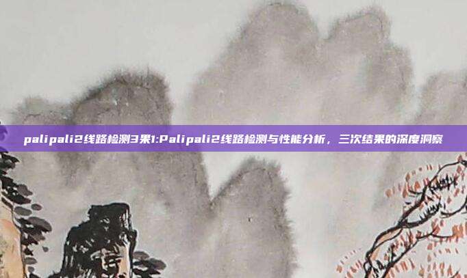 palipali2线路检测3果1:Palipali2线路检测与性能分析，三次结果的深度洞察