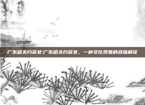 广东韶关约茶女:广东韶关约茶女，一种文化现象的多维解读