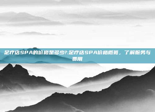 足疗店SPA的价格是多少?:足疗店SPA价格概览，了解服务与费用