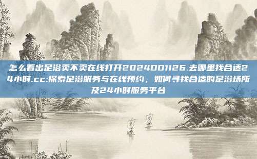 怎么看出足浴卖不卖在线打开2024DD1126.去哪里找合适24小时.cc:探索足浴服务与在线预约，如何寻找合适的足浴场所及24小时服务平台