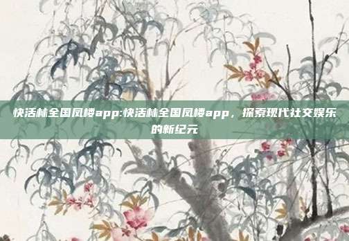 快活林全国凤楼app:快活林全国凤楼app，探索现代社交娱乐的新纪元