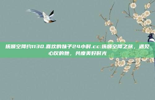 抚顺空降约1130.喜欢的妹子24小时.cc:抚顺空降之旅，遇见心仪的她，共度美好时光