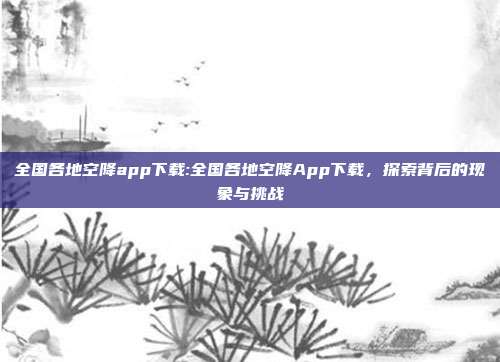 全国各地空降app下载:全国各地空降App下载，探索背后的现象与挑战