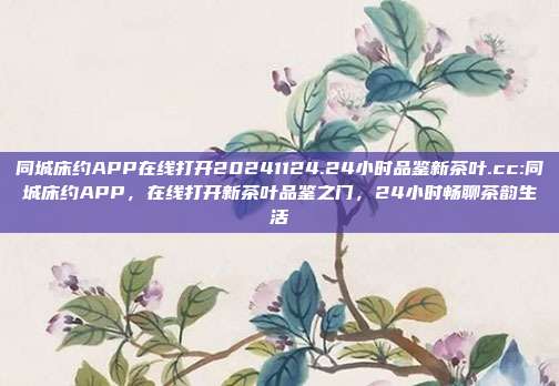 同城床约APP在线打开20241124.24小时品鉴新茶叶.cc:同城床约APP，在线打开新茶叶品鉴之门，24小时畅聊茶韵生活