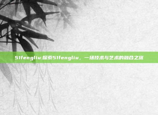 51fengliu:探索51fengliu，一场技术与艺术的融合之旅