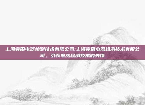 上海竟田电器检测技术有限公司:上海竟田电器检测技术有限公司，引领电器检测技术的先锋