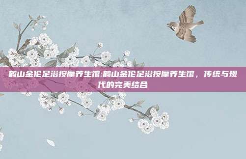 鹤山金伦足浴按摩养生馆:鹤山金伦足浴按摩养生馆，传统与现代的完美结合