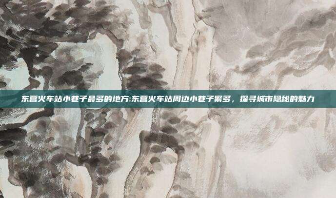 东营火车站小巷子最多的地方:东营火车站周边小巷子繁多，探寻城市隐秘的魅力