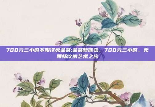 700元三小时不限次数品茶:品茶新体验，700元三小时，无限畅饮的艺术之旅