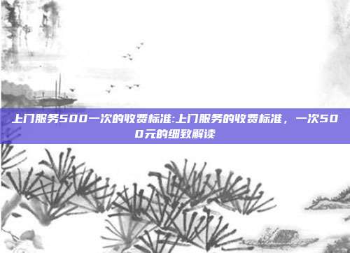 上门服务500一次的收费标准:上门服务的收费标准，一次500元的细致解读