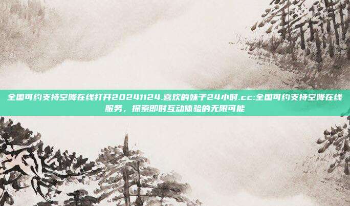 全国可约支持空降在线打开20241124.喜欢的妹子24小时.cc:全国可约支持空降在线服务，探索即时互动体验的无限可能