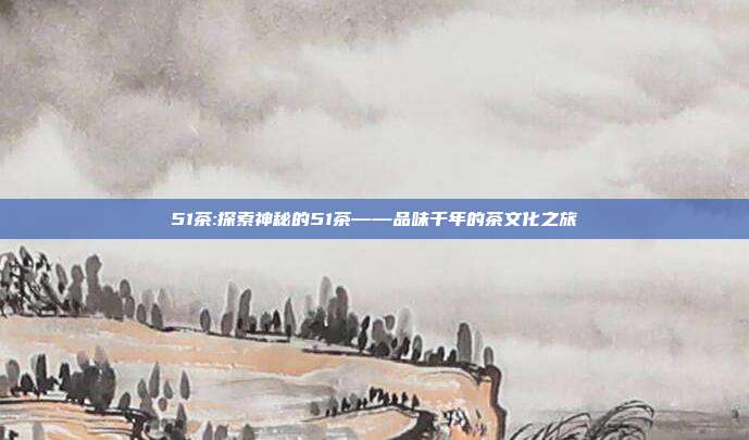 51茶:探索神秘的51茶——品味千年的茶文化之旅