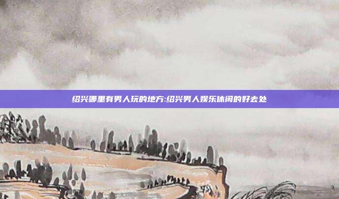 绍兴哪里有男人玩的地方:绍兴男人娱乐休闲的好去处