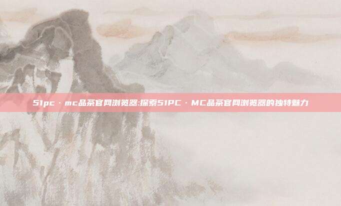 51pc·mc品茶官网浏览器:探索51PC·MC品茶官网浏览器的独特魅力