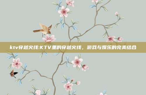 ktv穿越火线:KTV里的穿越火线，游戏与娱乐的完美结合