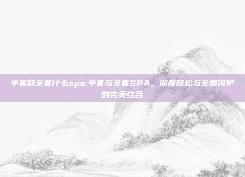 半套和全套什么spa:半套与全套SPA，深度放松与全面呵护的完美结合