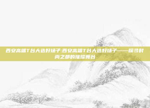 西安高端T台大选好场子:西安高端T台大选好场子——探寻时尚之都的璀璨舞台