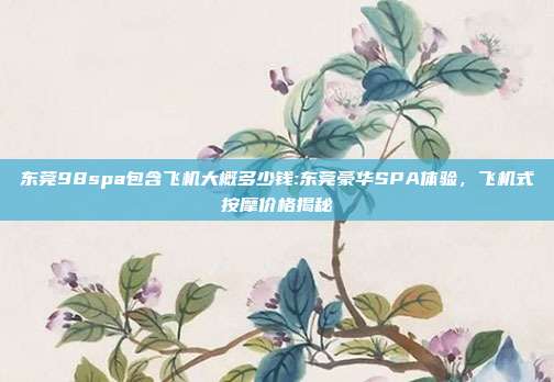 东莞98spa包含飞机大概多少钱:东莞豪华SPA体验，飞机式按摩价格揭秘