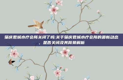 肇庆君城水疗会所关闭了吗:关于肇庆君城水疗会所的最新动态，是否关闭及其背景解析