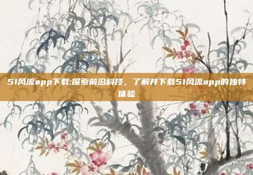 51风流app下载:探索前沿科技，了解并下载51风流app的独特体验