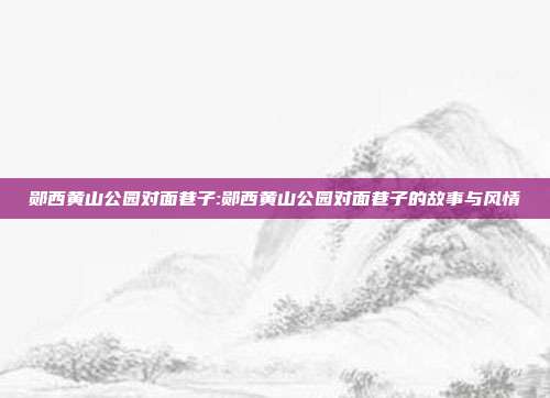 郧西黄山公园对面巷子:郧西黄山公园对面巷子的故事与风情