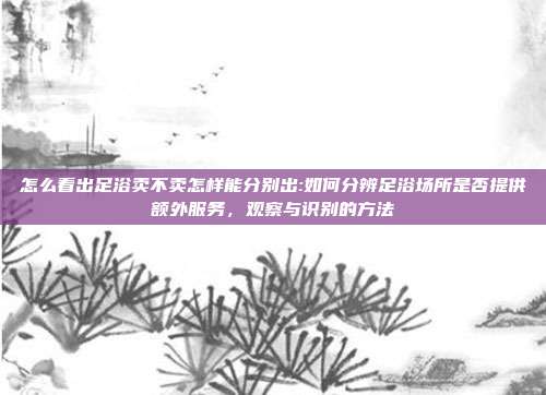 怎么看出足浴卖不卖怎样能分别出:如何分辨足浴场所是否提供额外服务，观察与识别的方法