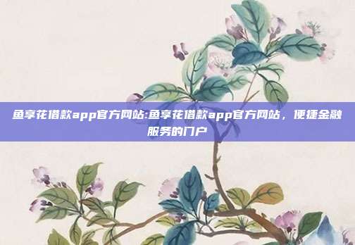 鱼享花借款app官方网站:鱼享花借款app官方网站，便捷金融服务的门户