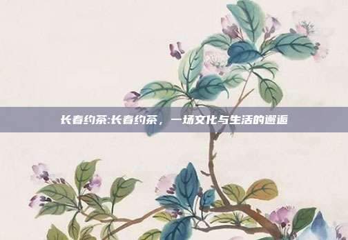 长春约茶:长春约茶，一场文化与生活的邂逅