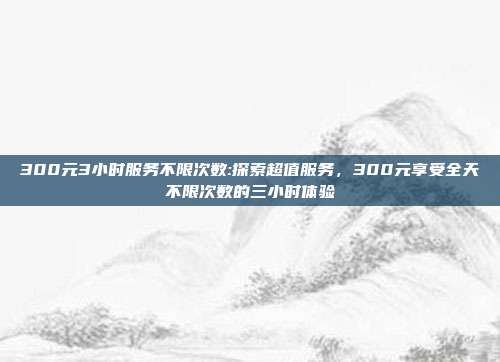 300元3小时服务不限次数:探索超值服务，300元享受全天不限次数的三小时体验