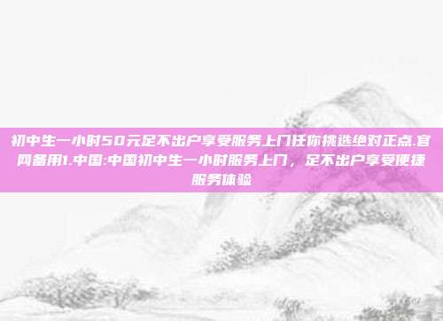 初中生一小时50元足不出户享受服务上门任你挑选绝对正点.官网备用1.中国:中国初中生一小时服务上门，足不出户享受便捷服务体验